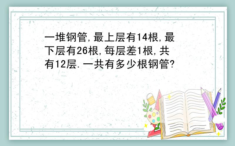 一堆钢管,最上层有14根,最下层有26根,每层差1根,共有12层.一共有多少根钢管?