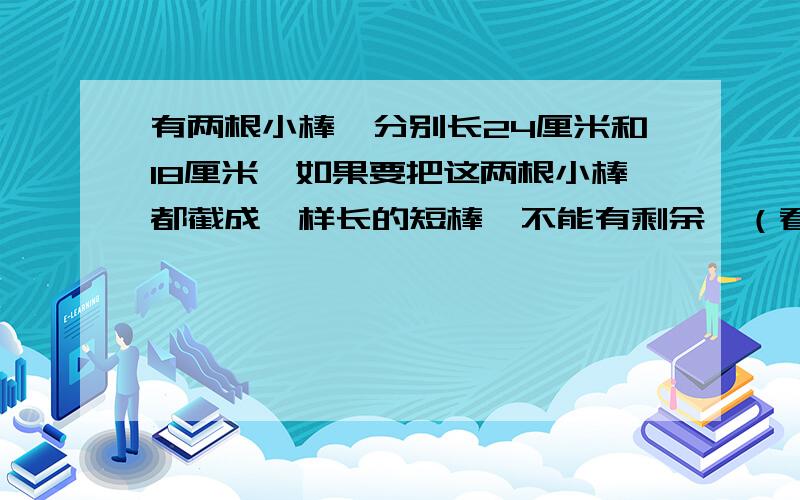 有两根小棒,分别长24厘米和18厘米,如果要把这两根小棒都截成一样长的短棒,不能有剩余,（看补充）每根小短棒最长是多少厘米?一共截成了多少根小短棒?