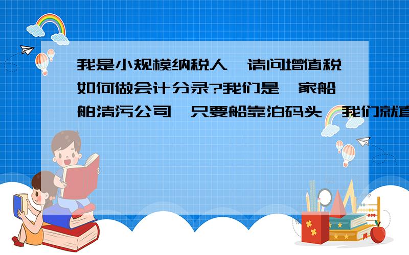 我是小规模纳税人,请问增值税如何做会计分录?我们是一家船舶清污公司,只要船靠泊码头,我们就直接上船收费,也就是我们的收入,一般情况下,没有什么成本,请问大家这种情况下我应该如何