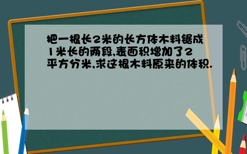 把一根长2米的长方体木料锯成1米长的两段,表面积增加了2平方分米,求这根木料原来的体积.