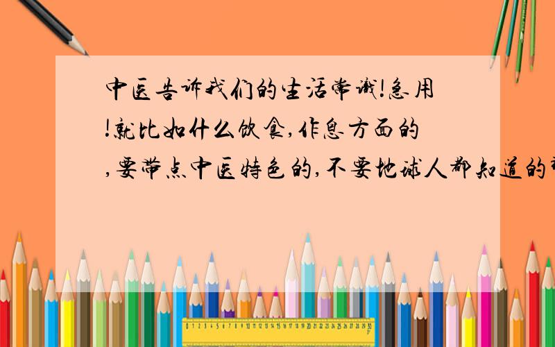 中医告诉我们的生活常识!急用!就比如什么饮食,作息方面的,要带点中医特色的,不要地球人都知道的那种（如早睡早起）!要是能附上英文翻译就加20分!不用多,5条左右就可以!