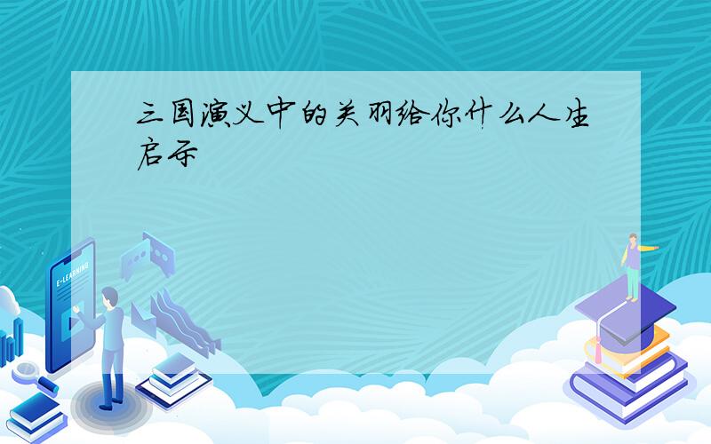 三国演义中的关羽给你什么人生启示