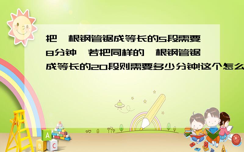 把一根钢管锯成等长的5段需要8分钟,若把同样的一根钢管锯成等长的20段则需要多少分钟!这个怎么考虑?答案不是32