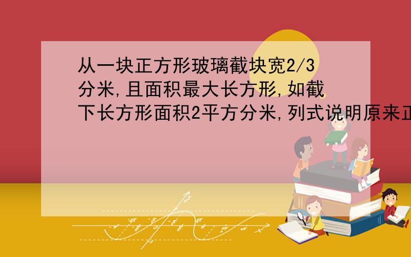 从一块正方形玻璃截块宽2/3分米,且面积最大长方形,如截下长方形面积2平方分米,列式说明原来正方形玻璃面积是多少