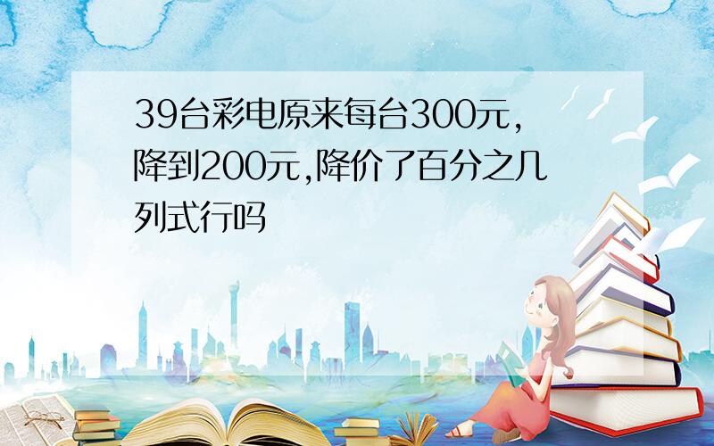 39台彩电原来每台300元,降到200元,降价了百分之几列式行吗