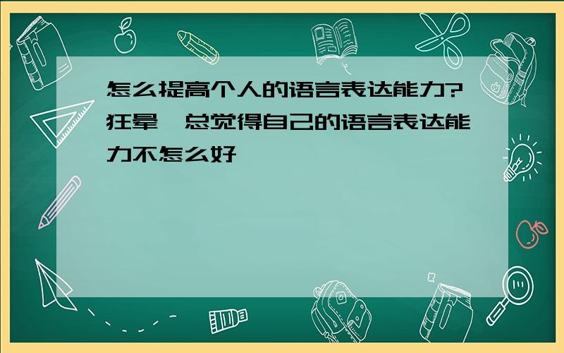 怎么提高个人的语言表达能力?狂晕…总觉得自己的语言表达能力不怎么好