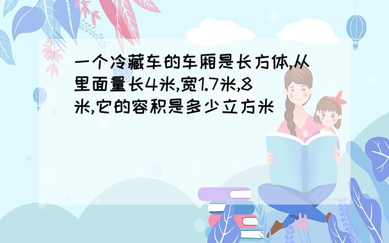 一个冷藏车的车厢是长方体,从里面量长4米,宽1.7米,8米,它的容积是多少立方米