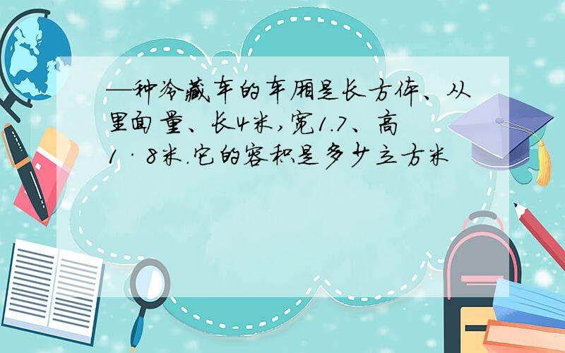 —种冷藏车的车厢是长方体、从里面量、长4米,宽1.7、高1·8米.它的容积是多少立方米