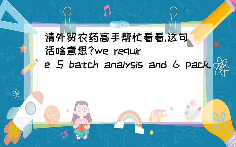 请外贸农药高手帮忙看看,这句话啥意思?we require 5 batch analysis and 6 pack.