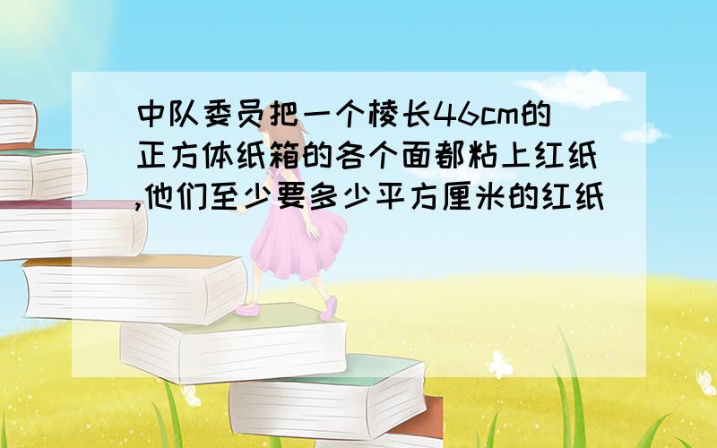 中队委员把一个棱长46cm的正方体纸箱的各个面都粘上红纸,他们至少要多少平方厘米的红纸