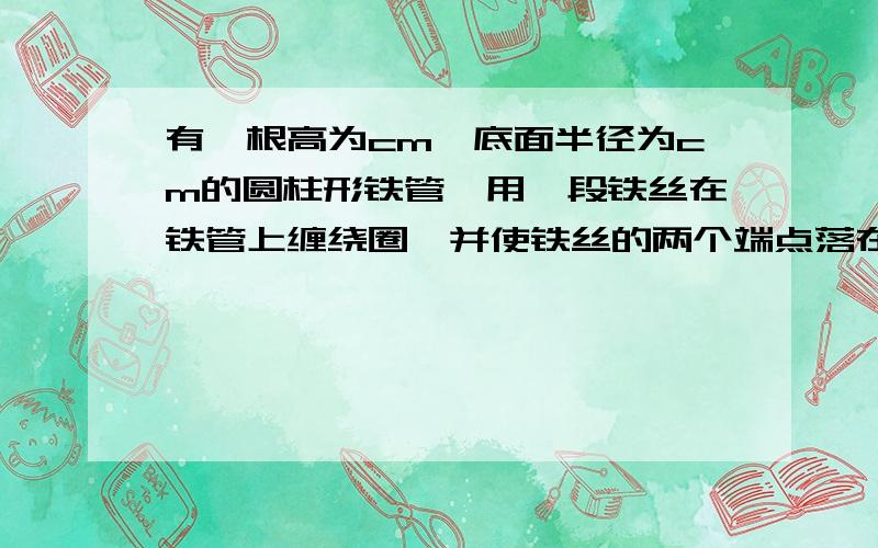 有一根高为cm,底面半径为cm的圆柱形铁管,用一段铁丝在铁管上缠绕圈,并使铁丝的两个端点落在援助的同一母线的两端,则铁丝的最短长度约为?cm（精确到0.01cm）