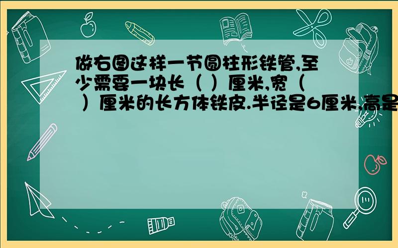 做右图这样一节圆柱形铁管,至少需要一块长（ ）厘米,宽（ ）厘米的长方体铁皮.半径是6厘米,高是1.5厘米