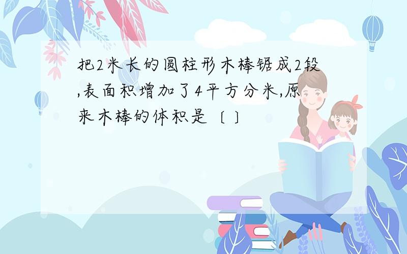 把2米长的圆柱形木棒锯成2段,表面积增加了4平方分米,原来木棒的体积是〔 〕