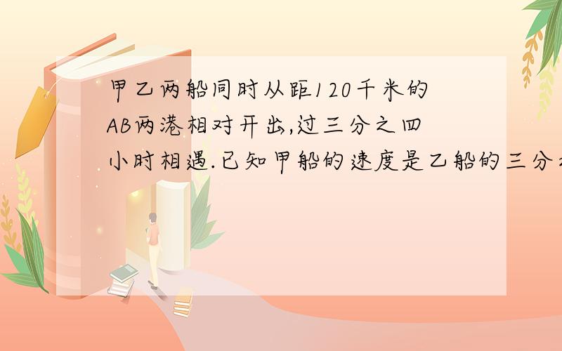 甲乙两船同时从距120千米的AB两港相对开出,过三分之四小时相遇.已知甲船的速度是乙船的三分之二,