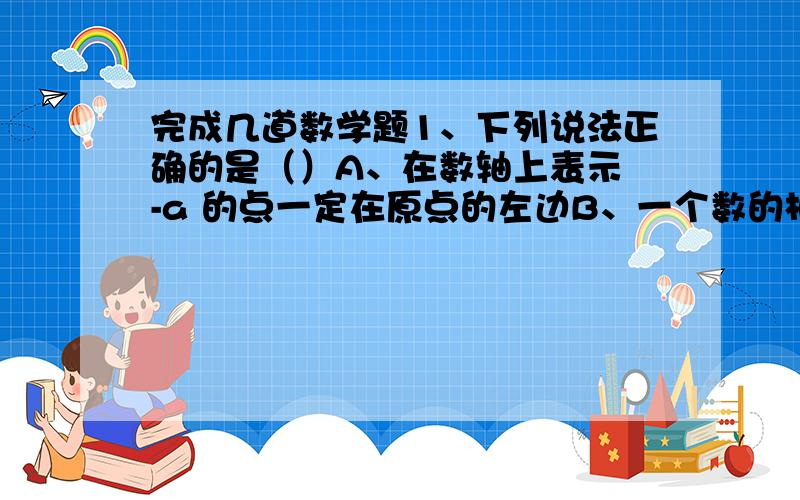 完成几道数学题1、下列说法正确的是（）A、在数轴上表示 -a 的点一定在原点的左边B、一个数的相反数一定小于或等于这个数C、有理数a 的倒数是1/aD、如果一个数的绝对值等于这个数的相