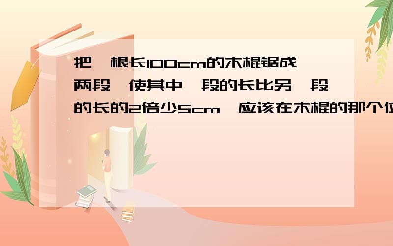 把一根长100cm的木棍锯成两段,使其中一段的长比另一段的长的2倍少5cm,应该在木棍的那个位置锯?算式我知道了,请告诉我 这个式子的 等量关系式 ?请告诉我 这个式子的 等量关系式 ？