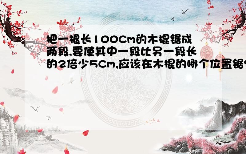 把一根长100Cm的木棍锯成两段,要使其中一段比另一段长的2倍少5Cm,应该在木棍的哪个位置锯?