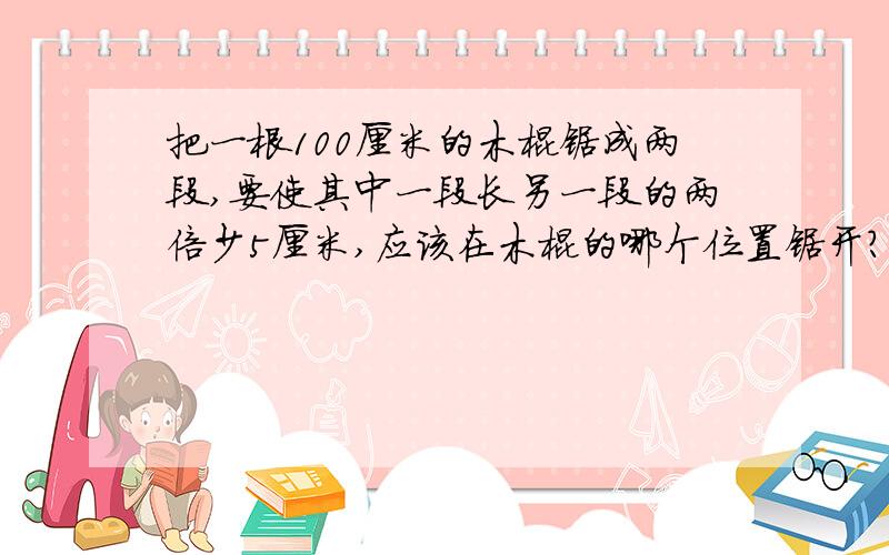 把一根100厘米的木棍锯成两段,要使其中一段长另一段的两倍少5厘米,应该在木棍的哪个位置锯开?