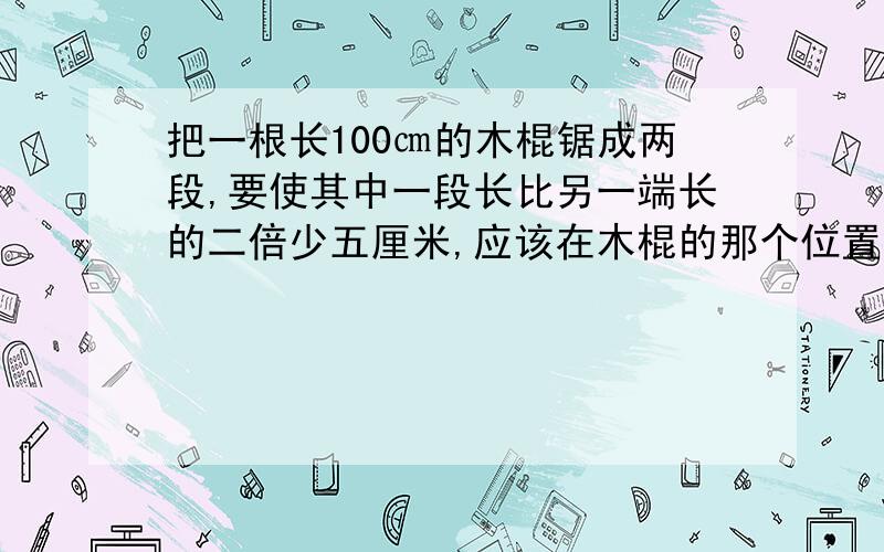 把一根长100㎝的木棍锯成两段,要使其中一段长比另一端长的二倍少五厘米,应该在木棍的那个位置锯开?