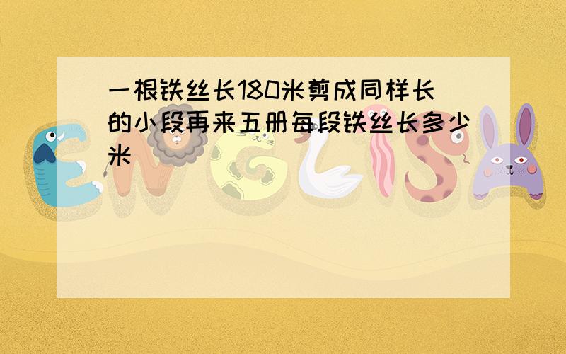 一根铁丝长180米剪成同样长的小段再来五册每段铁丝长多少米