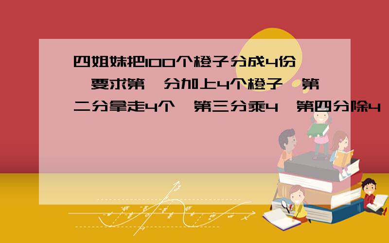 四姐妹把100个橙子分成4份,要求第一分加上4个橙子,第二分拿走4个,第三分乘4,第四分除4,结果是4份橙子的个数都相等.原来4份橙子各有多少个?【不要列方程】列算式