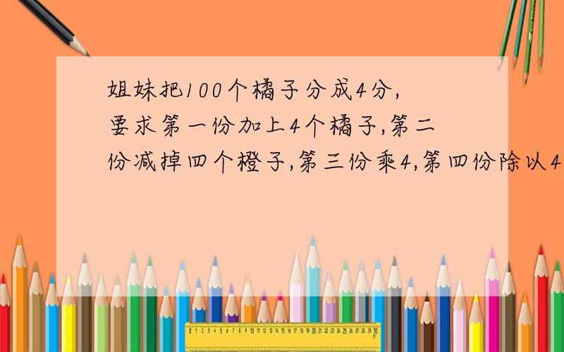 姐妹把100个橘子分成4分,要求第一份加上4个橘子,第二份减掉四个橙子,第三份乘4,第四份除以4 橙子全相问：原来橙子有多少份?请列算式!原来橙子分别有多少个，打错字了，不好意思！要列