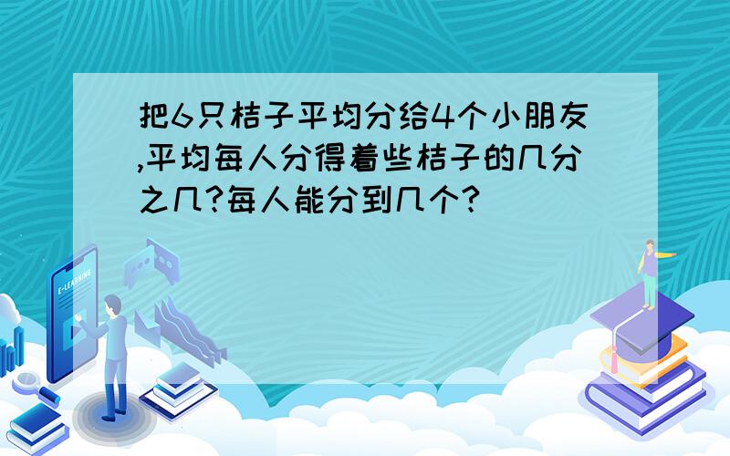 把6只桔子平均分给4个小朋友,平均每人分得着些桔子的几分之几?每人能分到几个?