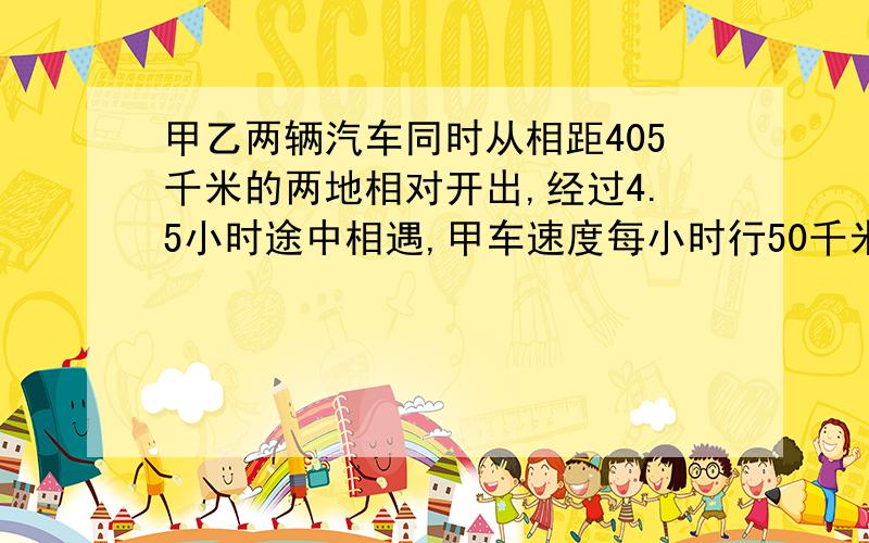 甲乙两辆汽车同时从相距405千米的两地相对开出,经过4.5小时途中相遇,甲车速度每小时行50千米,用方程解