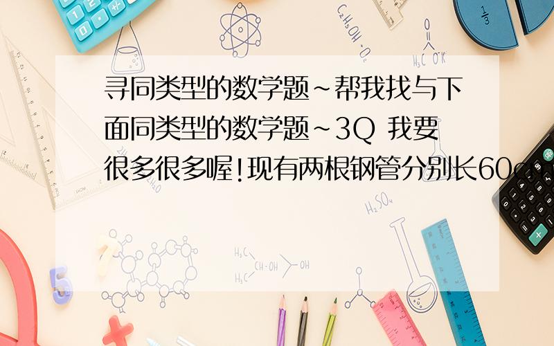 寻同类型的数学题~帮我找与下面同类型的数学题~3Q 我要很多很多喔!现有两根钢管分别长60cm和48cm,要把它们截成同样长的若干段,不能有剩余,每段最长是多少厘米?一共可以截成多少段?你给个