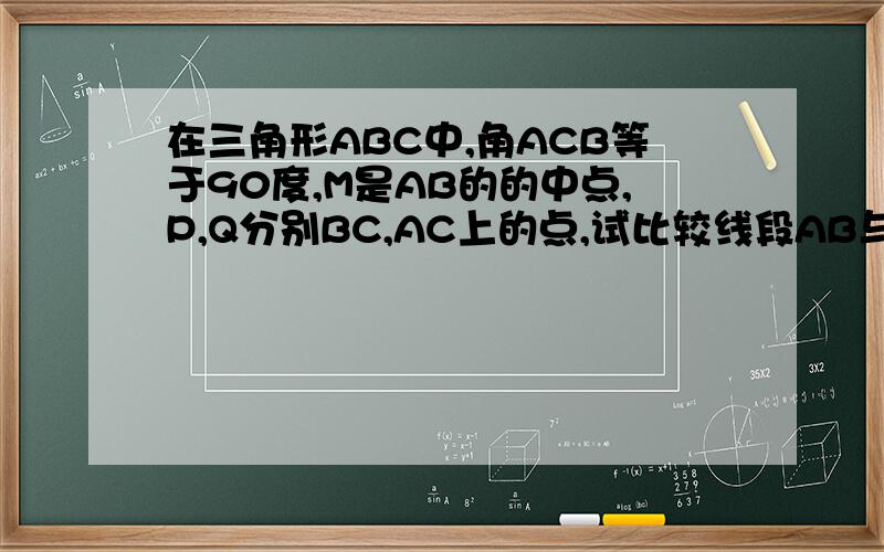 在三角形ABC中,角ACB等于90度,M是AB的的中点,P,Q分别BC,AC上的点,试比较线段AB与三角形MPQ周长的大小?