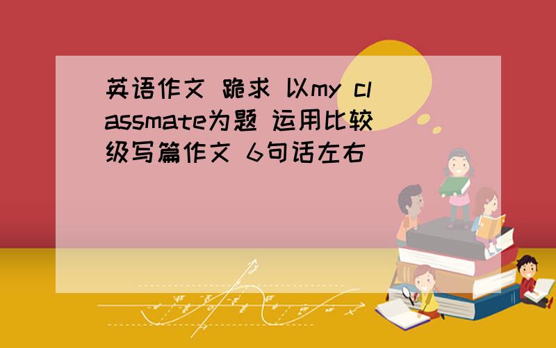 英语作文 跪求 以my classmate为题 运用比较级写篇作文 6句话左右