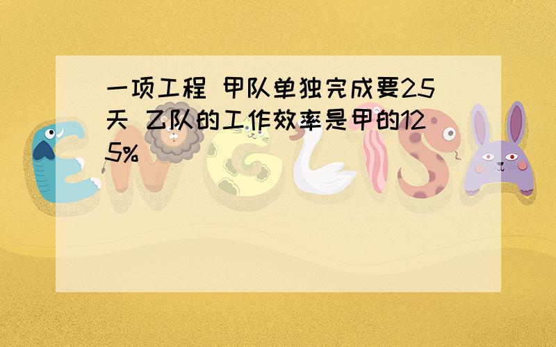 一项工程 甲队单独完成要25天 乙队的工作效率是甲的125%