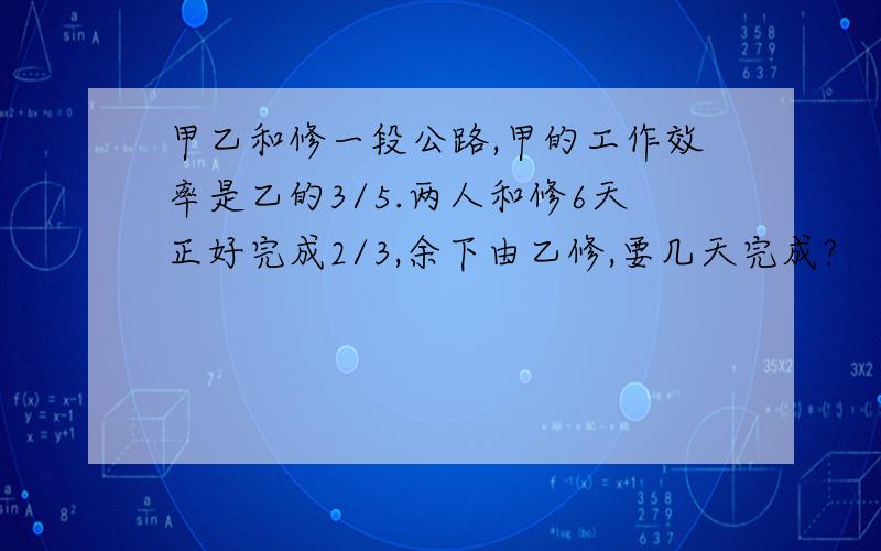 甲乙和修一段公路,甲的工作效率是乙的3/5.两人和修6天正好完成2/3,余下由乙修,要几天完成?