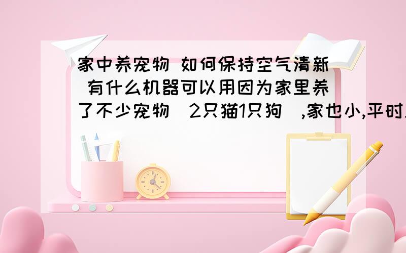 家中养宠物 如何保持空气清新 有什么机器可以用因为家里养了不少宠物（2只猫1只狗）,家也小,平时上班就要关窗关门的,空气很是不流通,所以请问各位大哥大姐,是不是有什么电器可以用来