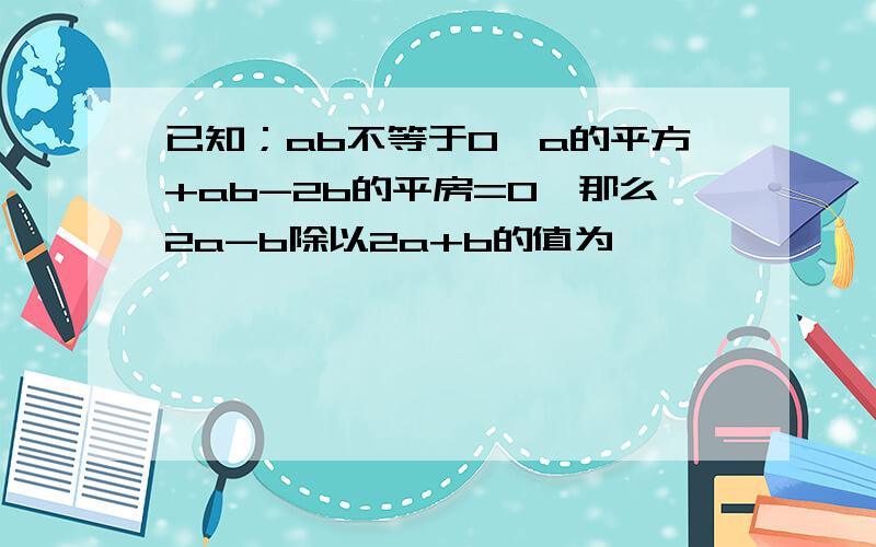 已知；ab不等于0,a的平方+ab-2b的平房=0,那么2a-b除以2a+b的值为