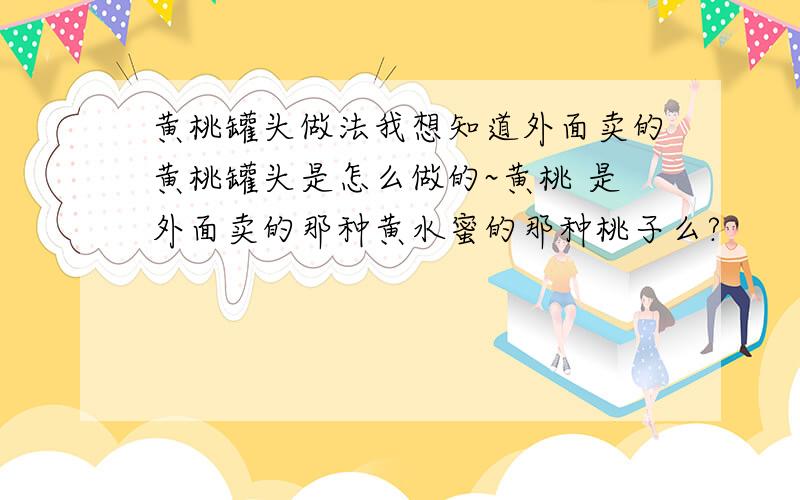 黄桃罐头做法我想知道外面卖的黄桃罐头是怎么做的~黄桃 是外面卖的那种黄水蜜的那种桃子么?