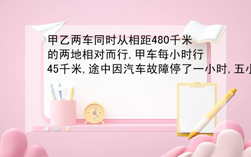 甲乙两车同时从相距480千米的两地相对而行,甲车每小时行45千米,途中因汽车故障停了一小时,五小时后两车相遇needwife 错了途中因汽车故障停了一小时，没看见？？？？？？？？？？？？？