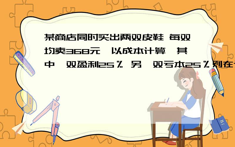 某商店同时买出两双皮鞋 每双均卖368元,以成本计算,其中一双盈利25％ 另一双亏本25％则在这次买卖中该商店是赔还是赚?赔赚多少?