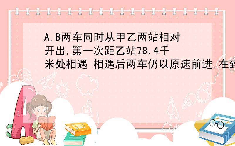 A,B两车同时从甲乙两站相对开出,第一次距乙站78.4千米处相遇 相遇后两车仍以原速前进,在到对方车站后,路返回,途中两车在距甲站53.2千米处相遇,求两次相遇点相距多少千米