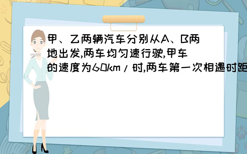 甲、乙两辆汽车分别从A、B两地出发,两车均匀速行驶,甲车的速度为60km/时,两车第一次相遇时距A地120km,两车到达B、A两地返回,第二次相遇时距A地80km,求A、B两地距离?