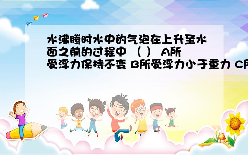 水沸腾时水中的气泡在上升至水面之前的过程中 （ ） A所受浮力保持不变 B所受浮力小于重力 C所受压强越小