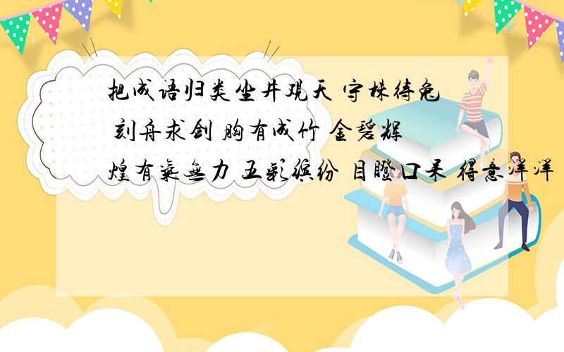 把成语归类坐井观天 守株待兔 刻舟求剑 胸有成竹 金碧辉煌有气无力 五彩缤纷 目瞪口呆 得意洋洋 喜笑颜开垂头丧气 山清水秀 鲜艳夺目 昂首阔步 狐假虎威1.讽刺某种行为的：_________________