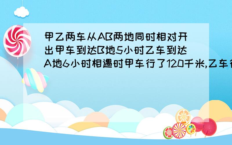 甲乙两车从AB两地同时相对开出甲车到达B地5小时乙车到达A地6小时相遇时甲车行了120千米,乙车行了多少米?甲乙两车从A.B两地同时相对开出,甲车到达B地要5小时乙车到达A地要6小时,相遇时甲