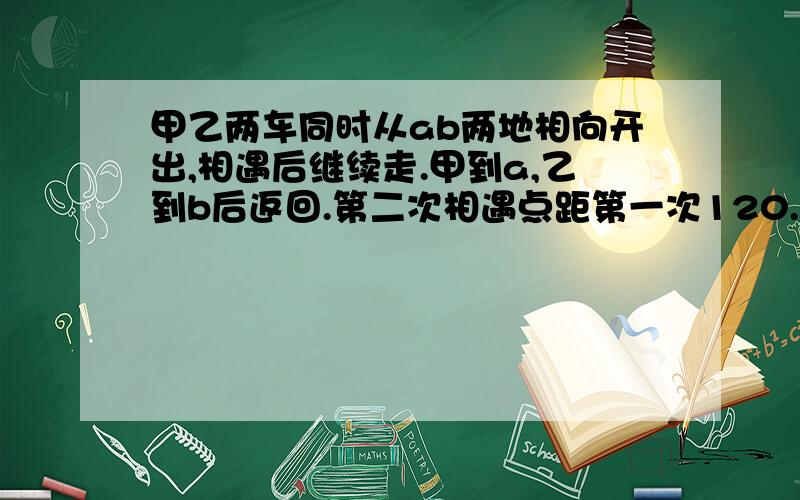 甲乙两车同时从ab两地相向开出,相遇后继续走.甲到a,乙到b后返回.第二次相遇点距第一次120.速度比2比3.求ab距离