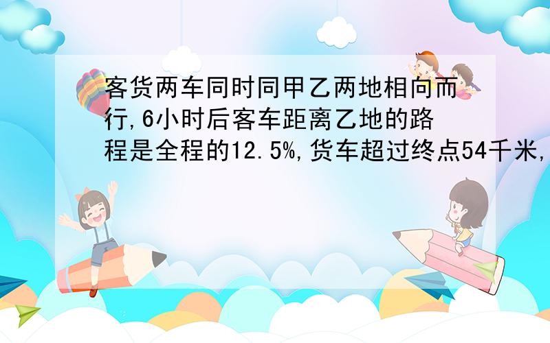 客货两车同时同甲乙两地相向而行,6小时后客车距离乙地的路程是全程的12.5%,货车超过终点54千米,已知货车每小时比客车慢15千米.求甲、乙两地的距离?