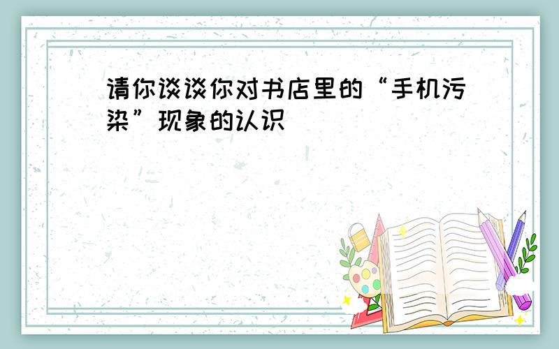 请你谈谈你对书店里的“手机污染”现象的认识