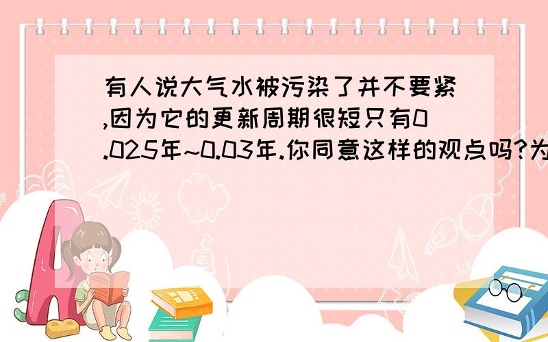 有人说大气水被污染了并不要紧,因为它的更新周期很短只有0.025年~0.03年.你同意这样的观点吗?为什么?