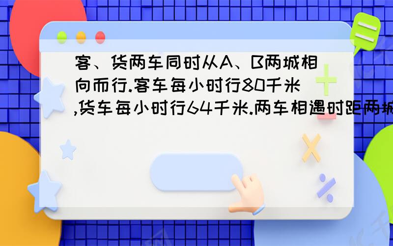 客、货两车同时从A、B两城相向而行.客车每小时行80千米,货车每小时行64千米.两车相遇时距两城的中.客、货两车同时从A、B两城相向而行.客车每小时行80千米,货车每小时行64千米.两车相遇时