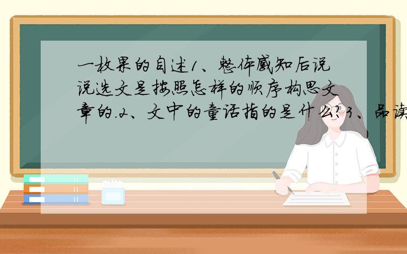 一枚果的自述1、整体感知后说说选文是按照怎样的顺序构思文章的.2、文中的童话指的是什么?3、品读选文最后一个自然段,感受其中包含果子怎样的性格特点.4、请你想象一下小男孩和“我