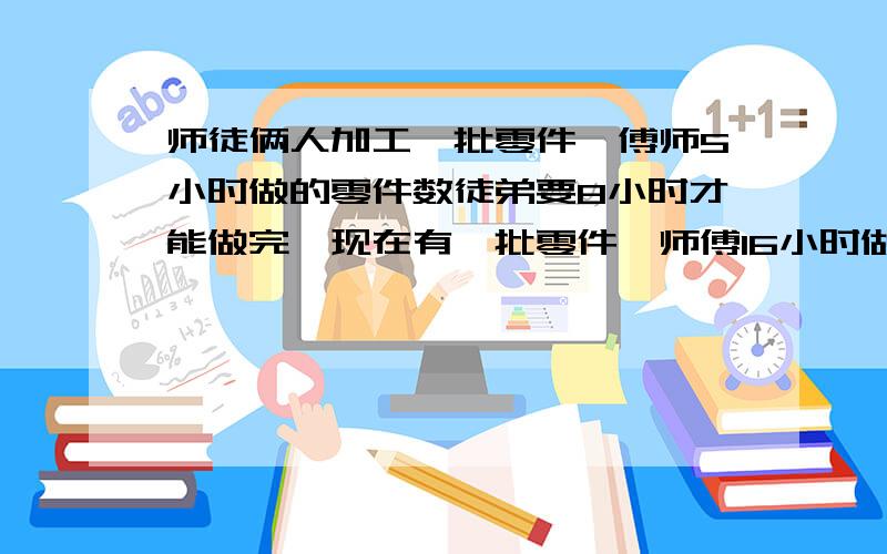 师徒俩人加工一批零件,傅师5小时做的零件数徒弟要8小时才能做完,现在有一批零件,师傅16小时做了这批零25,余下的零件由师徒俩人合作,还要几小时才能完成任务?